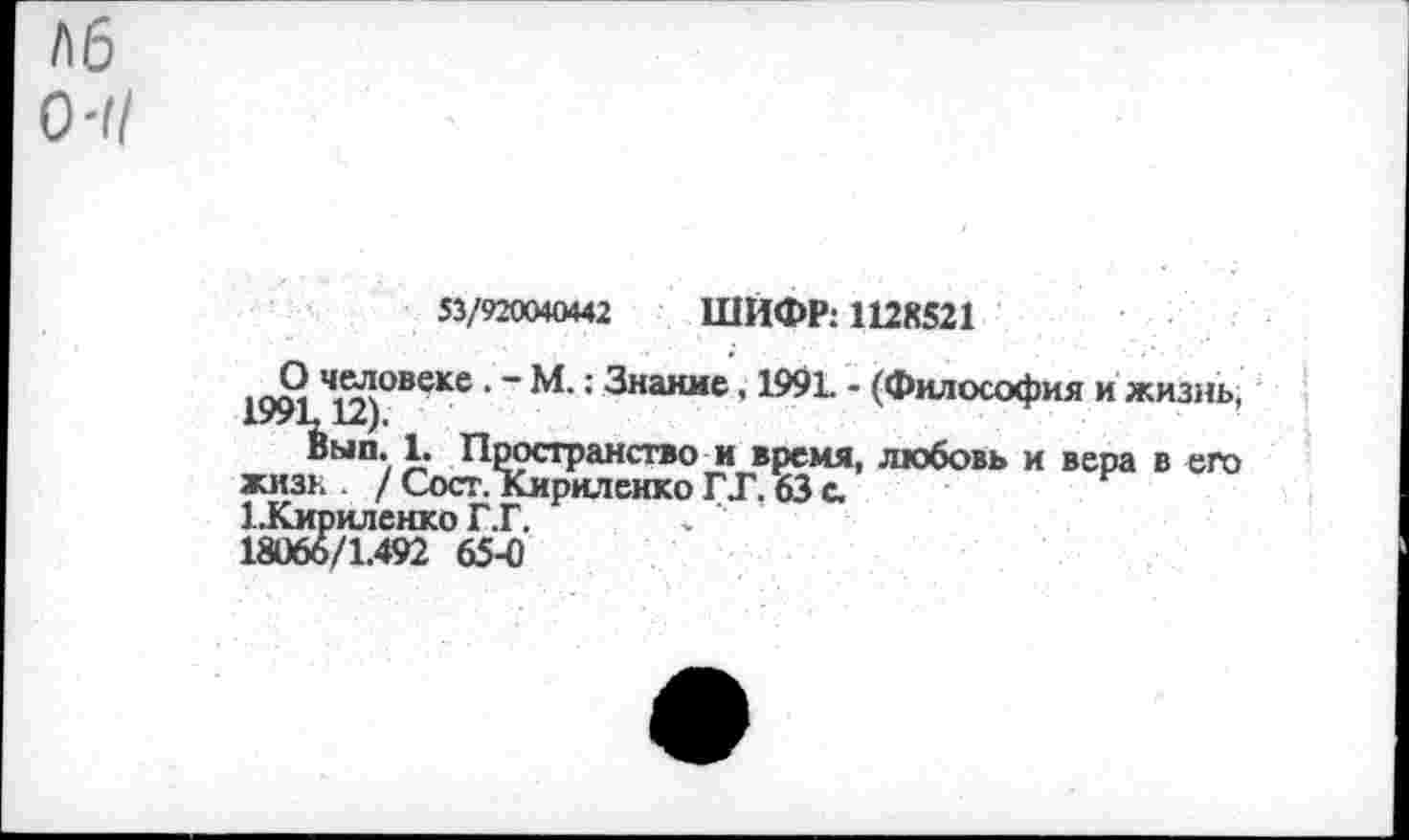 ﻿53/920040442 ШИФР: 1128521
, О ч,вл°веке • ~ М.: Знание. 199L - (Философия и жизнь, 199L12).
Вып. 1. Пространство и время, любовь и вера в его жизк / Сост. Кириленко ГТ. 63 с.
1 .Кириленко Г.Г.
18066/1.492 65-0